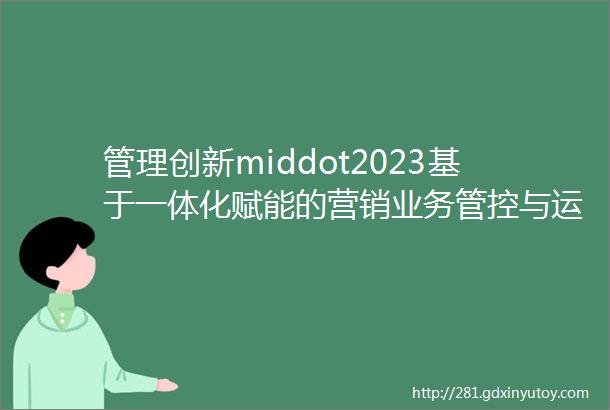 管理创新middot2023基于一体化赋能的营销业务管控与运营机制构建与实践