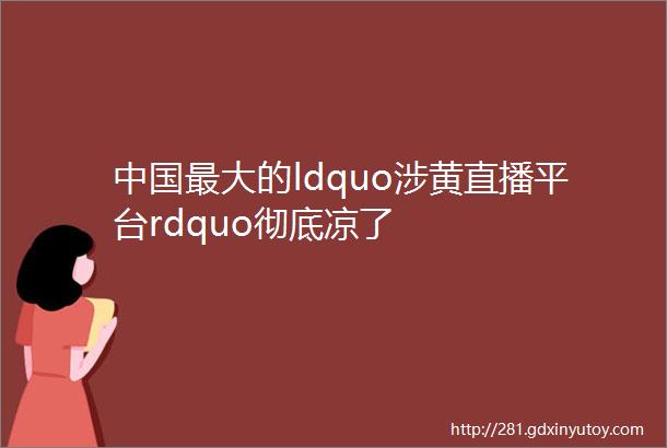 中国最大的ldquo涉黄直播平台rdquo彻底凉了